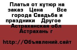 Платья от кутюр на заказ › Цена ­ 1 - Все города Свадьба и праздники » Другое   . Астраханская обл.,Астрахань г.